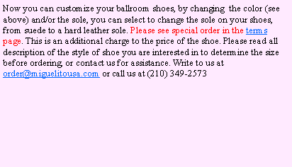 Text Box: Now you can customize your ballroom shoes, by changing  the color (see above) and/or the sole, you can select to change the sole on your shoes, from suede to a hard leather sole. Please see special order in the terms page. This is an additional charge to the price of the shoe. Please read all description of the style of shoe you are interested in to determine the size before ordering, or contact us for assistance. Write to us at order@miguelitousa.com or call us at (210) 349-2573